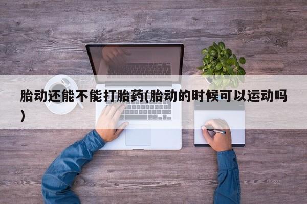 堕胎药咨询购买胎动还能不能打胎药(胎动的时候可以运动吗)