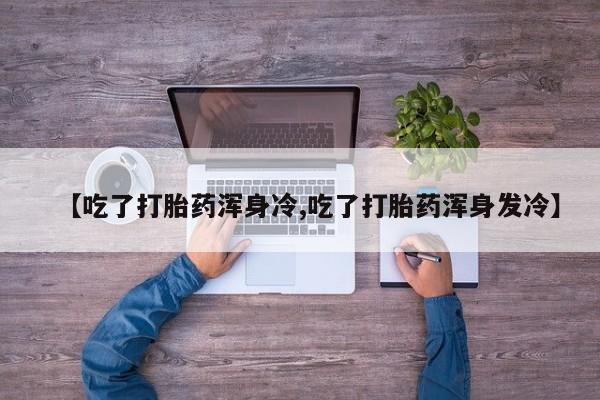 堕胎药咨询购买【吃了打胎药浑身冷,吃了打胎药浑身发冷】