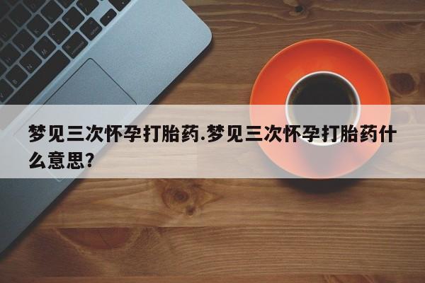 堕胎药咨询购买梦见三次怀孕打胎药.梦见三次怀孕打胎药什么意思？