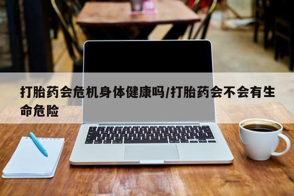 堕胎药咨询购买打胎药会危机身体健康吗/打胎药会不会有生命危险