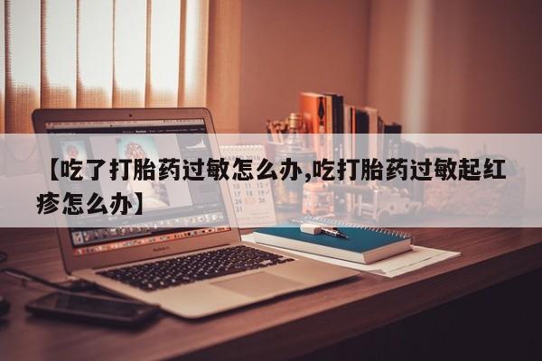 堕胎药咨询购买【吃了打胎药过敏怎么办,吃打胎药过敏起红疹怎么办】