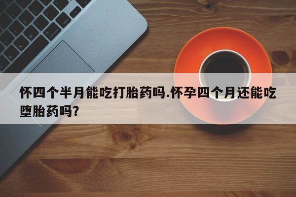堕胎药咨询购买怀四个半月能吃打胎药吗.怀孕四个月还能吃堕胎药吗？