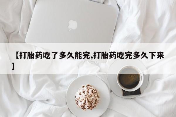 堕胎药咨询购买【打胎药吃了多久能完,打胎药吃完多久下来】