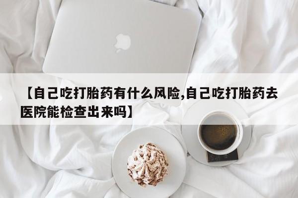 堕胎药咨询购买【自己吃打胎药有什么风险,自己吃打胎药去医院能检查出来吗】