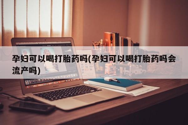 堕胎药咨询购买孕妇可以喝打胎药吗(孕妇可以喝打胎药吗会流产吗)