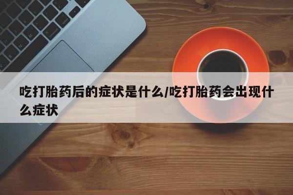 堕胎药咨询购买吃打胎药后的症状是什么/吃打胎药会出现什么症状