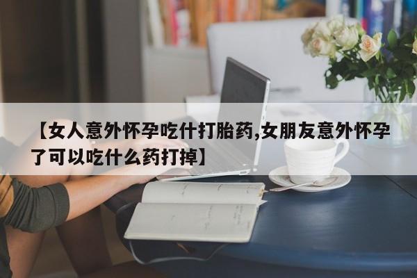 堕胎药咨询购买【女人意外怀孕吃什打胎药,女朋友意外怀孕了可以吃什么药打掉】