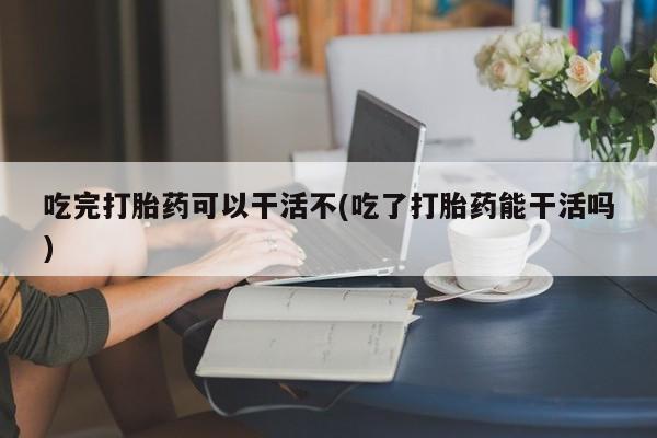 堕胎药咨询购买吃完打胎药可以干活不(吃了打胎药能干活吗)