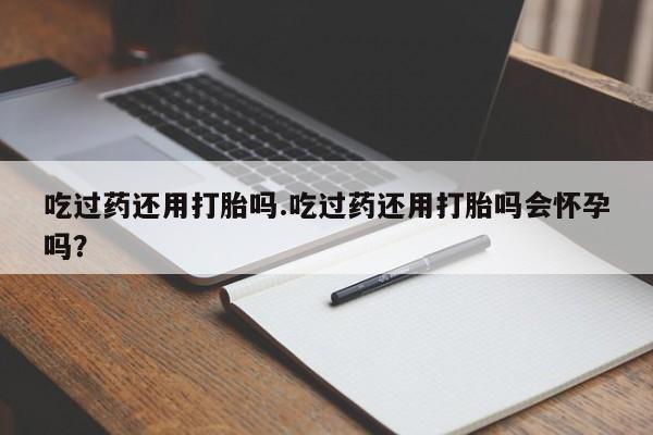 堕胎药咨询购买吃过药还用打胎吗.吃过药还用打胎吗会怀孕吗？