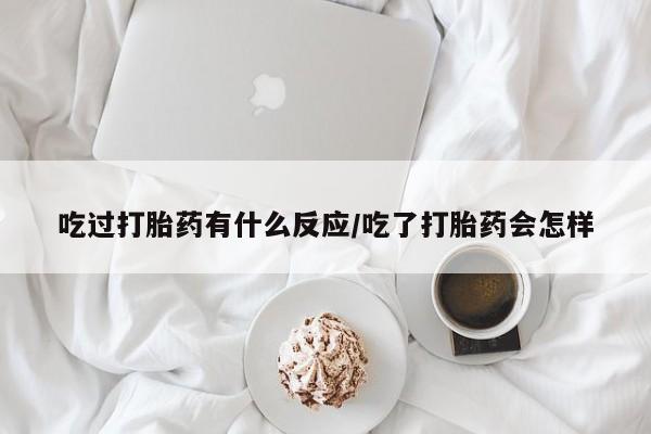 堕胎药咨询购买吃过打胎药有什么反应/吃了打胎药会怎样