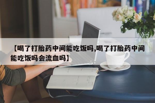 堕胎药咨询购买【喝了打胎药中间能吃饭吗,喝了打胎药中间能吃饭吗会流血吗】