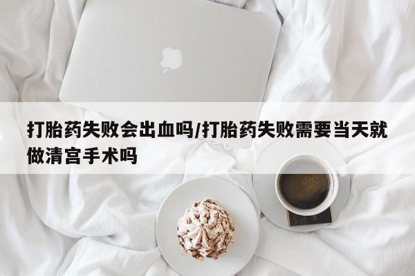 堕胎药咨询购买打胎药失败会出血吗/打胎药失败需要当天就做清宫手术吗