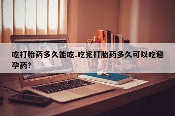 堕胎药咨询购买吃打胎药多久能吃.吃完打胎药多久可以吃避孕药？