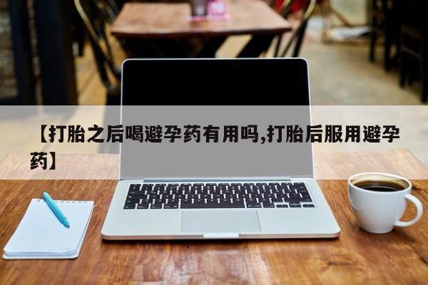 堕胎药咨询购买【打胎之后喝避孕药有用吗,打胎后服用避孕药】
