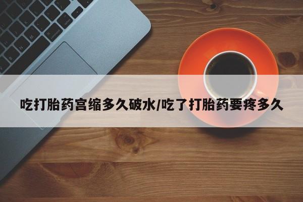 堕胎药咨询购买吃打胎药宫缩多久破水/吃了打胎药要疼多久