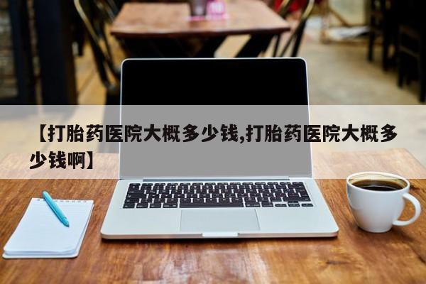 堕胎药咨询购买【打胎药医院大概多少钱,打胎药医院大概多少钱啊】
