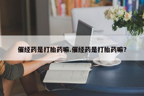 堕胎药咨询购买催经药是打胎药嘛.催经药是打胎药嘛？