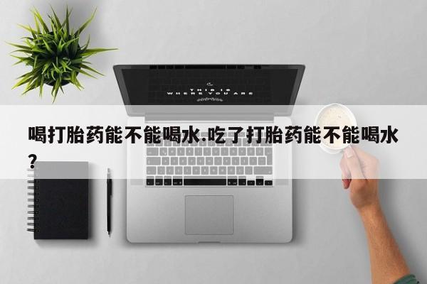 堕胎药咨询购买喝打胎药能不能喝水.吃了打胎药能不能喝水？
