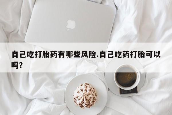 堕胎药咨询购买自己吃打胎药有哪些风险.自己吃药打胎可以吗？