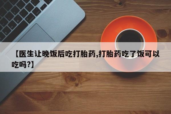 堕胎药咨询购买【医生让晚饭后吃打胎药,打胎药吃了饭可以吃吗?】