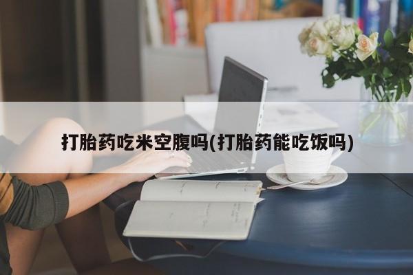堕胎药咨询购买打胎药吃米空腹吗(打胎药能吃饭吗)