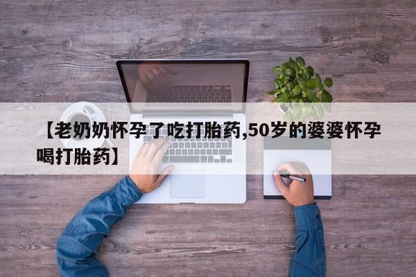 堕胎药咨询购买【老奶奶怀孕了吃打胎药,50岁的婆婆怀孕喝打胎药】