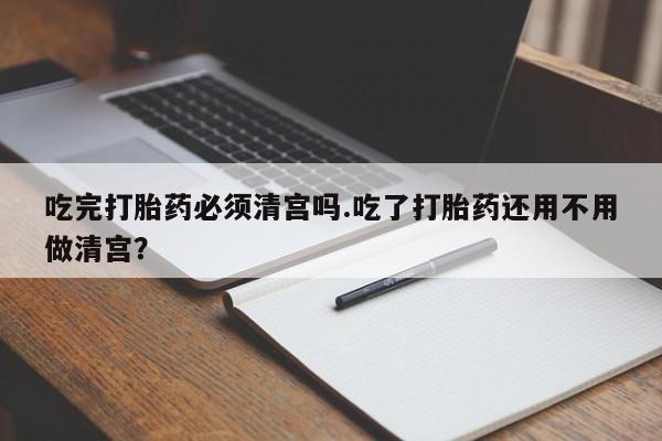 堕胎药咨询购买吃完打胎药必须清宫吗.吃了打胎药还用不用做清宫？