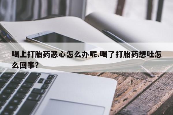 堕胎药咨询购买喝上打胎药恶心怎么办呢.喝了打胎药想吐怎么回事？
