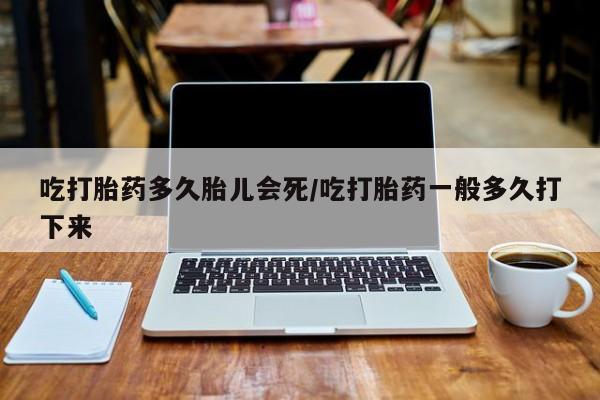 堕胎药咨询购买吃打胎药多久胎儿会死/吃打胎药一般多久打下来