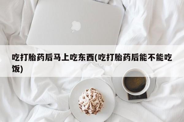 堕胎药咨询购买吃打胎药后马上吃东西(吃打胎药后能不能吃饭)