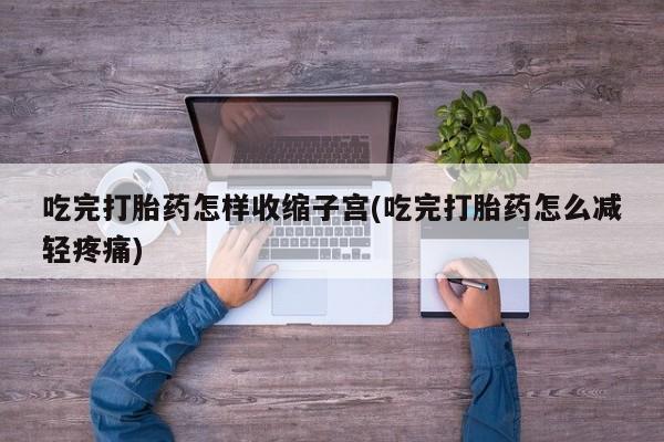堕胎药咨询购买吃完打胎药怎样收缩子宫(吃完打胎药怎么减轻疼痛)