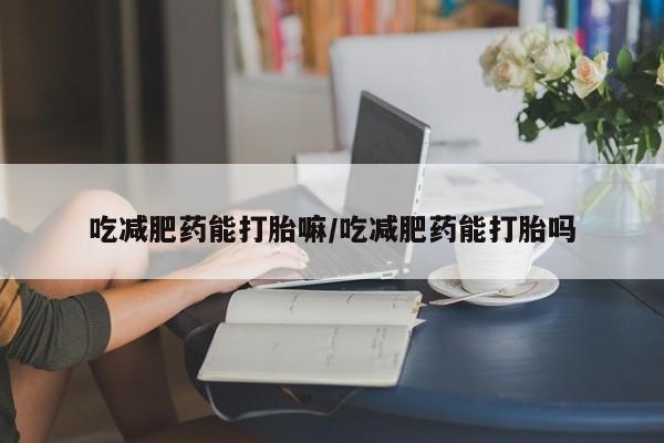 堕胎药咨询购买吃减肥药能打胎嘛/吃减肥药能打胎吗