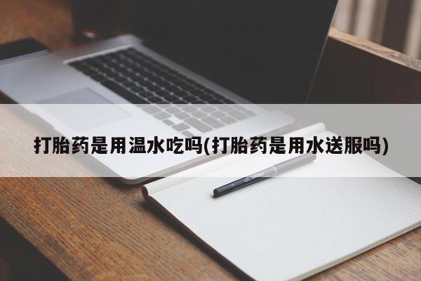 堕胎药咨询购买打胎药是用温水吃吗(打胎药是用水送服吗)