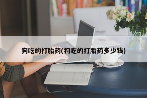 堕胎药咨询购买狗吃的打胎药(狗吃的打胎药多少钱)