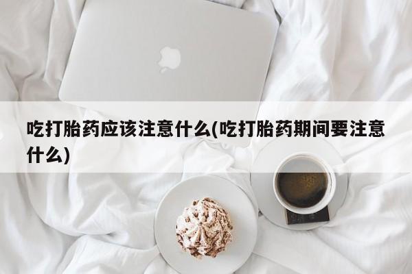 堕胎药咨询购买吃打胎药应该注意什么(吃打胎药期间要注意什么)