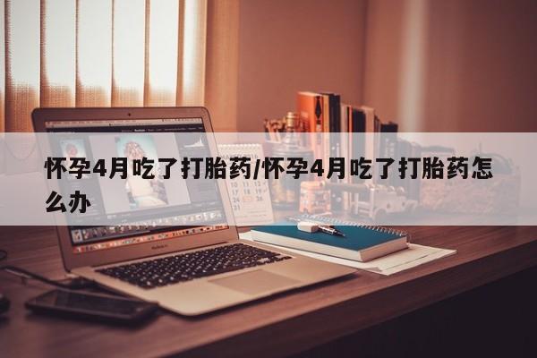 堕胎药咨询购买怀孕4月吃了打胎药/怀孕4月吃了打胎药怎么办