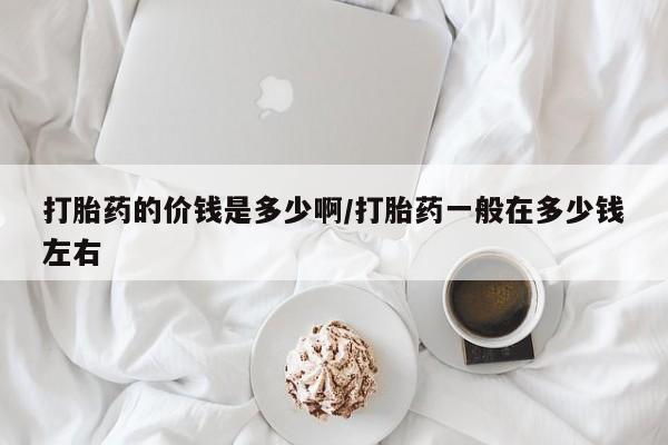 堕胎药咨询购买打胎药的价钱是多少啊/打胎药一般在多少钱左右