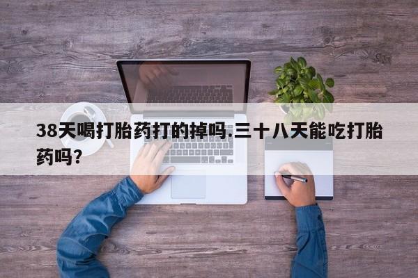 堕胎药咨询购买38天喝打胎药打的掉吗.三十八天能吃打胎药吗？