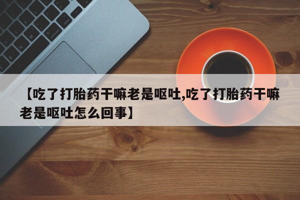 堕胎药咨询购买【吃了打胎药干嘛老是呕吐,吃了打胎药干嘛老是呕吐怎么回事】