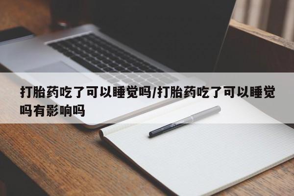 堕胎药咨询购买打胎药吃了可以睡觉吗/打胎药吃了可以睡觉吗有影响吗