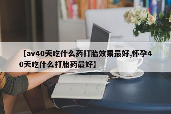 堕胎药咨询购买【av40天吃什么药打胎效果最好,怀孕40天吃什么打胎药最好】