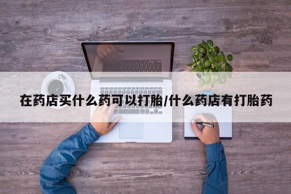 堕胎药咨询购买在药店买什么药可以打胎/什么药店有打胎药