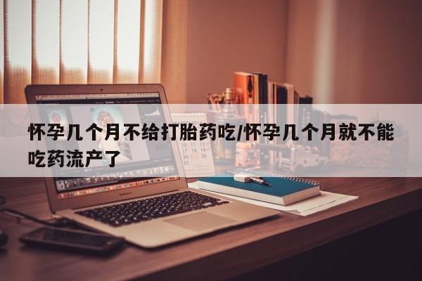 堕胎药咨询购买怀孕几个月不给打胎药吃/怀孕几个月就不能吃药流产了