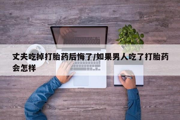 堕胎药咨询购买丈夫吃掉打胎药后悔了/如果男人吃了打胎药会怎样