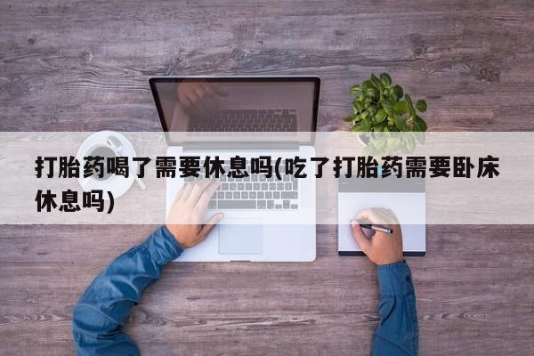 堕胎药咨询购买打胎药喝了需要休息吗(吃了打胎药需要卧床休息吗)