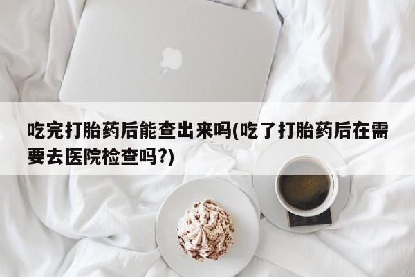 堕胎药咨询购买吃完打胎药后能查出来吗(吃了打胎药后在需要去医院检查吗?)