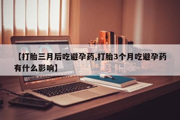 堕胎药咨询购买【打胎三月后吃避孕药,打胎3个月吃避孕药有什么影响】