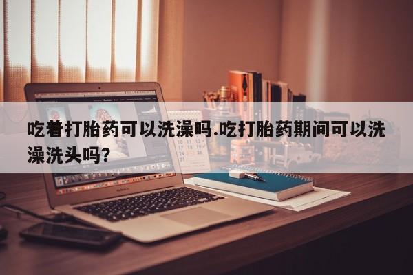 堕胎药咨询购买吃着打胎药可以洗澡吗.吃打胎药期间可以洗澡洗头吗？