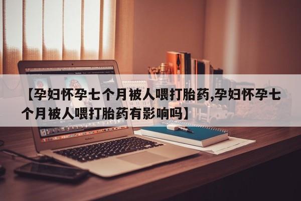 堕胎药咨询购买【孕妇怀孕七个月被人喂打胎药,孕妇怀孕七个月被人喂打胎药有影响吗】