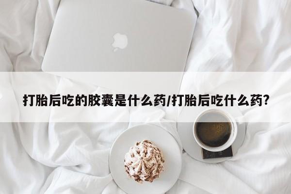 堕胎药咨询购买打胎后吃的胶囊是什么药/打胎后吃什么药?